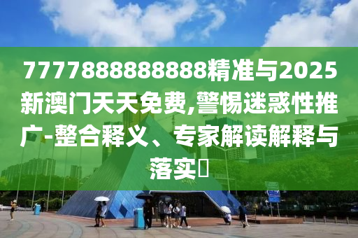 7777888888888精准与2025新澳门天天免费,警惕迷惑性推广-整合释义、专家解读解释与落实​