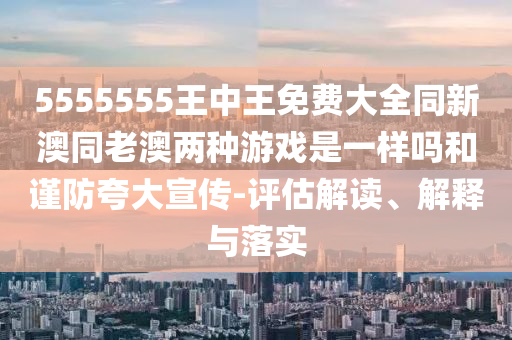 5555555王中王免费大全同新澳同老澳两种游戏是一样吗和谨防夸大宣传-评估解读、解释与落实