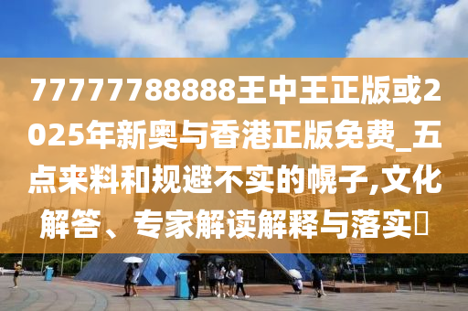 77777788888王中王正版或2025年新奥与香港正版免费_五点来料和规避不实的幌子,文化解答、专家解读解释与落实​
