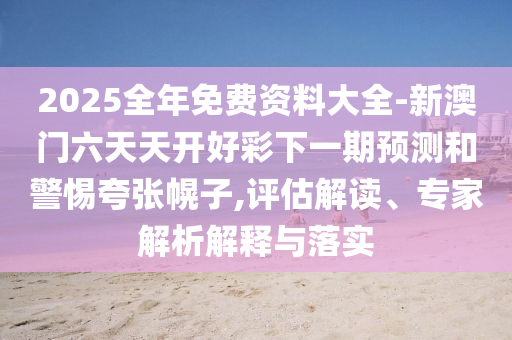 2025全年免费资料大全-新澳门六天天开好彩下一期预测和警惕夸张幌子,评估解读、专家解析解释与落实
